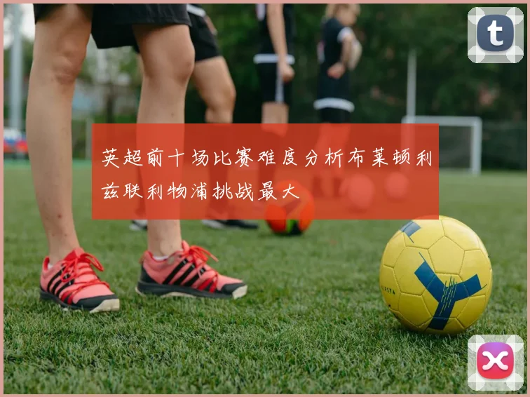 英超前十场比赛难度分析布莱顿利兹联利物浦挑战最大