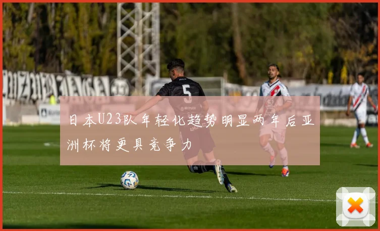 日本U23队年轻化趋势明显两年后亚洲杯将更具竞争力
