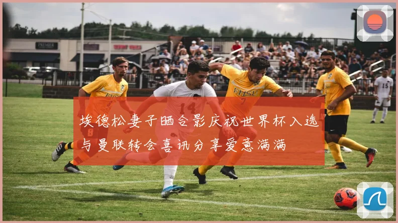 埃德松妻子晒合影庆祝世界杯入选与曼联转会喜讯分享爱意满满