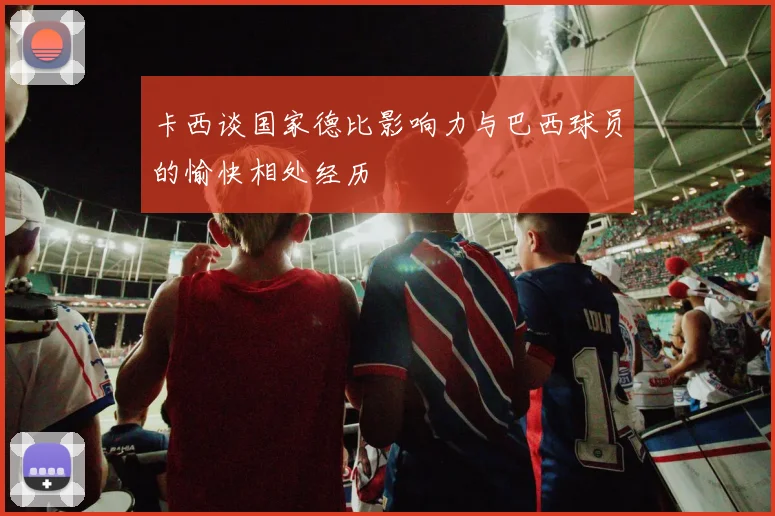 卡西谈国家德比影响力与巴西球员的愉快相处经历