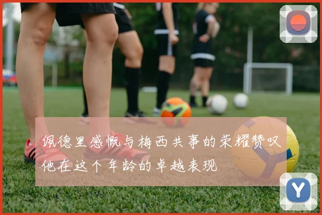 佩德里感慨与梅西共事的荣耀赞叹他在这个年龄的卓越表现