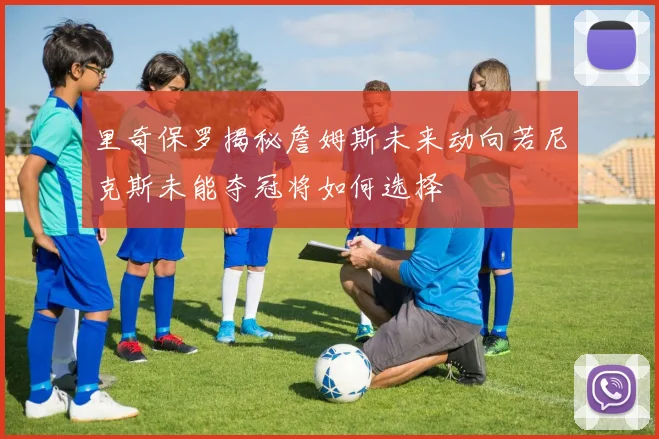 里奇保罗揭秘詹姆斯未来动向若尼克斯未能夺冠将如何选择