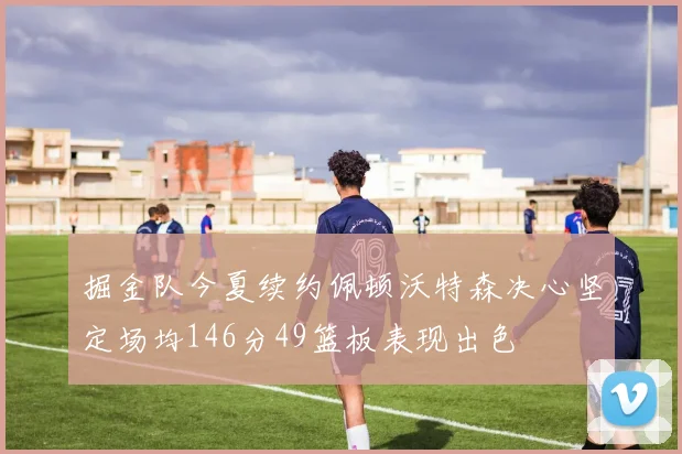 掘金队今夏续约佩顿沃特森决心坚定场均146分49篮板表现出色