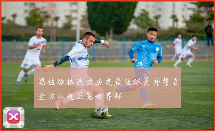恩佐称梅西为历史最佳球员并誓言全力以赴卫冕世界杯