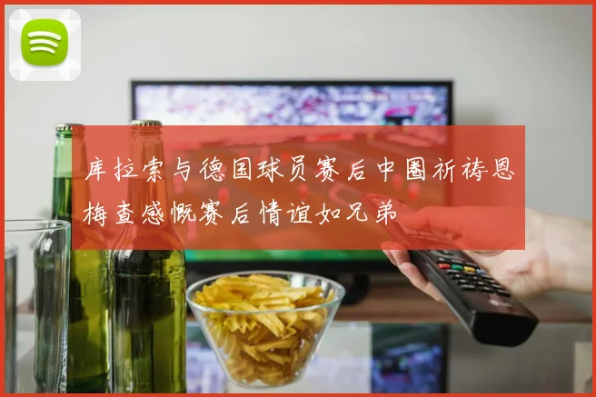 库拉索与德国球员赛后中圈祈祷恩梅查感慨赛后情谊如兄弟