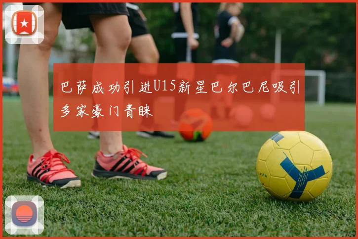 巴萨成功引进U15新星巴尔巴尼吸引多家豪门青睐