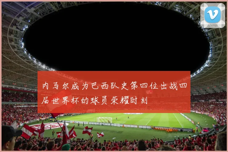 内马尔成为巴西队史第四位出战四届世界杯的球员荣耀时刻