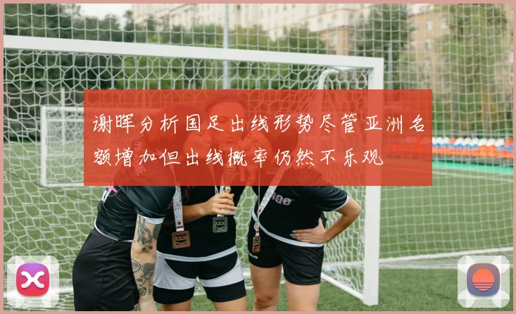 谢晖分析国足出线形势尽管亚洲名额增加但出线概率仍然不乐观
