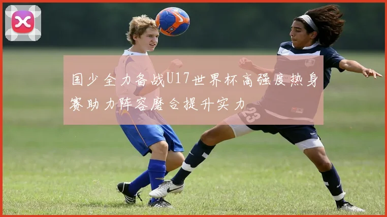 国少全力备战U17世界杯高强度热身赛助力阵容磨合提升实力